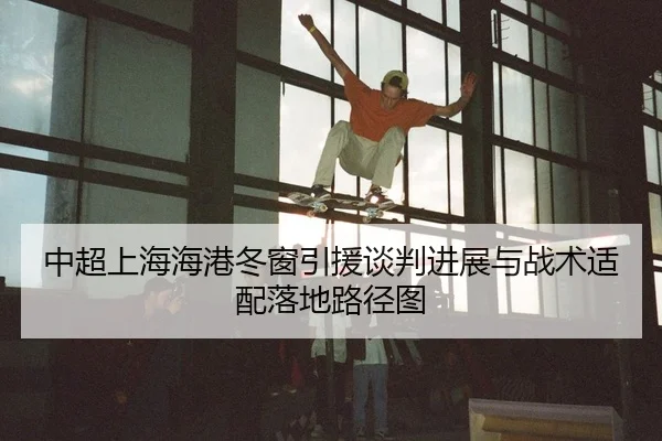 中超上海海港冬窗引援谈判进展与战术适配落地路径图